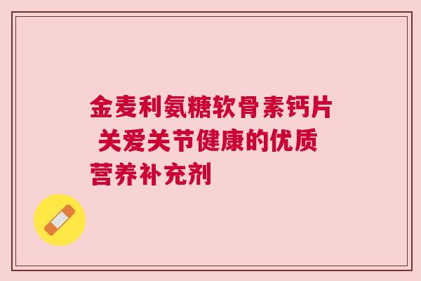 金麦利氨糖软骨素钙片 关爱关节健康的优质营养补充剂