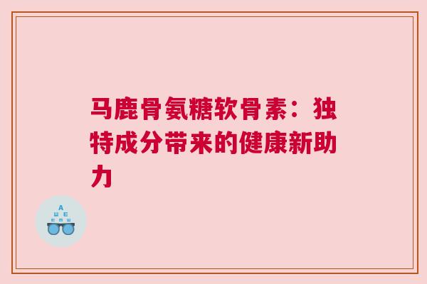 马鹿骨氨糖软骨素：独特成分带来的健康新助力